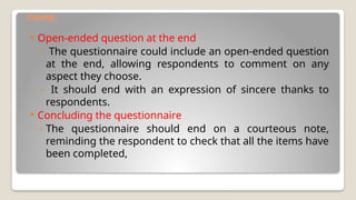 Contd.
 Open-ended question at the end
◦ The questionnaire could include an open-ended question
at the end, allowing respondents to comment on any
aspect they choose.
◦ It should end with an expression of sincere thanks to
respondents.
 Concluding the questionnaire
◦ The questionnaire should end on a courteous note,
reminding the respondent to check that all the items have
been completed,
 