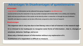 Advantages Vs Disadvantages of questionnaires
Advantages
◦ Large amounts of information can be collected from group of people in cost effective way.
◦ Can be carried out by the researcher or by any number of people with limited affect to its validity and reliability.
◦ Quick and easy quantiﬁcation of the results can be done by either a researcher or through the use of software.
◦ Scientiﬁc and objective analysis can be done effectively compared to other forms of research.
Disadvantages
◦ The response rate is very less due to low literacy rate or lack of interest in the research topic
◦ It is criticized to be inadequate to recognize some forms of information–, that is, changes of
emotions, behavior, feelings, and so on
◦ Gives only a limited amount of information without any explanation of it.
◦ Truthfulness of a respondent is difﬁcult to measure.
 