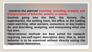 What is Observation?
 concerns the planned watching, recording, analysis, and
interpretation of behavior, actions, or events.
 involves going into the field, the factory, the
supermarket, the waiting room, the office, or the trading
room watching what workers, consumers, or day traders
do, and describing, analyzing, and interpreting what one
has seen.
 Observational methods are best suited for research
requiring non-self-report descriptive data; that is, when
behavior is to be examined without directly asking the
respondents themselves.
 
