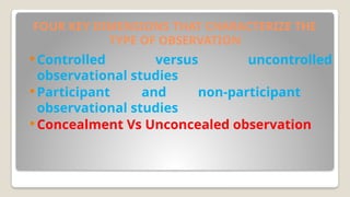 FOUR KEY DIMENSIONS THAT CHARACTERIZE THE
TYPE OF OBSERVATION
 Controlled versus uncontrolled
observational studies
 Participant and non-participant
observational studies
 Concealment Vs Unconcealed observation
 