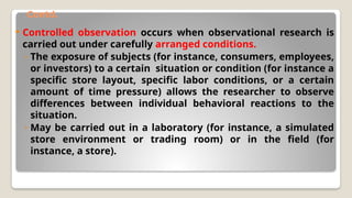 Contd.
 Controlled observation occurs when observational research is
carried out under carefully arranged conditions.
◦ The exposure of subjects (for instance, consumers, employees,
or investors) to a certain situation or condition (for instance a
specific store layout, specific labor conditions, or a certain
amount of time pressure) allows the researcher to observe
differences between individual behavioral reactions to the
situation.
◦ May be carried out in a laboratory (for instance, a simulated
store environment or trading room) or in the field (for
instance, a store).
 