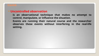 Contd.
 Uncontrolled observation
◦ is an observational technique that makes no attempt to
control, manipulate, or influence the situation.
◦ Events are running their natural course and the researcher
observes these events without interfering in the real-life
setting.
 