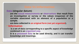 Data Vs Information
Data (singular datum)
◦ are the actual measurements or observations that result from
an investigation or survey or the values (response) of the
variable associated with an element of a population or a
sample.
◦ are data collected in an original form (not yet organized).
 Information
◦ is a set of data corresponding to a specific aspect of knowledge
combined in an organized way.
◦ It is a processed data to be used directly, and it can transfer
knowledge and meanings.
 