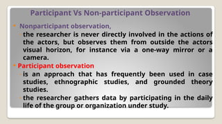 Participant Vs Non-participant Observation
 Nonparticipant observation,
◦ the researcher is never directly involved in the actions of
the actors, but observes them from outside the actors
visual horizon, for instance via a one-way mirror or a
camera.
 Participant observation
◦ is an approach that has frequently been used in case
studies, ethnographic studies, and grounded theory
studies.
◦ the researcher gathers data by participating in the daily
life of the group or organization under study.
 