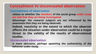 Concealment Vs Unconcealed observation
 Concealment of observation
◦ relates to whether the members of the social group under study
are told that they are being investigated.
◦ Advantage- the research subjects are not influenced by the
awareness that they are being observed.
◦ Indeed, reactivity or the extent to which the observer
affects the situation under observation could be a major
threat to the validity of the results of observational
studies.
 Unconcealed observation:
◦ is more obtrusive, perhaps upsetting the authenticity of the
behavior under study.
 