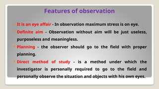 Features of observation
 It is an eye affair - In observation maximum stress is on eye.
 Definite aim - Observation without aim will be just useless,
purposeless and meaningless.
 Planning - the observer should go to the field with proper
planning.
 Direct method of study - is a method under which the
investigator is personally required to go to the field and
personally observe the situation and objects with his own eyes.
 