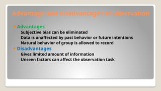 Advantage and disadvantages of Observation
 Advantages
◦ Subjective bias can be eliminated
◦ Data is unaffected by past behavior or future intentions
◦ Natural behavior of group is allowed to record
 Disadvantages
◦ Gives limited amount of information
◦ Unseen factors can affect the observation task
 