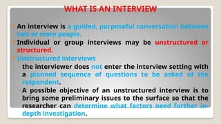 WHAT IS AN INTERVIEW
 An interview is a guided, purposeful conversation between
two or more people.
 Individual or group interviews may be unstructured or
structured.
 Unstructured interviews
◦ the interviewer does not enter the interview setting with
a planned sequence of questions to be asked of the
respondent.
◦ A possible objective of an unstructured interview is to
bring some preliminary issues to the surface so that the
researcher can determine what factors need further in-
depth investigation.
 