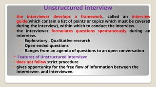 Unstructured interview
 the interviewer develops a framework, called an interview
guide(which contain a list of points or topics which must be covered
during the interview), within which to conduct the interview.
 the interviewer formulates questions spontaneously during an
interview.
– Exploratory , Qualitative research
– Open-ended questions
– Ranges from an agenda of questions to an open conversation
 Features of Unstructured interview:
 does not follow strict procedure
 gives opportunity for the free flow of information between the
interviewer, and interviewee.
 