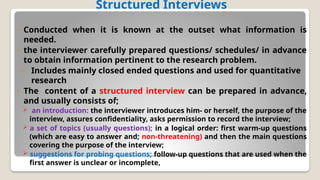 Structured Interviews
◦ Conducted when it is known at the outset what information is
needed.
◦ the interviewer carefully prepared questions/ schedules/ in advance
to obtain information pertinent to the research problem.
– Includes mainly closed ended questions and used for quantitative
research
◦ The content of a structured interview can be prepared in advance,
and usually consists of;
 an introduction: the interviewer introduces him- or herself, the purpose of the
interview, assures confidentiality, asks permission to record the interview;
 a set of topics (usually questions); in a logical order: first warm-up questions
(which are easy to answer and; non-threatening) and then the main questions
covering the purpose of the interview;
 suggestions for probing questions; follow-up questions that are used when the
first answer is unclear or incomplete,
 