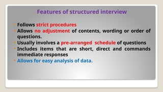 Features of structured interview
 Follows strict procedures
 Allows no adjustment of contents, wording or order of
questions.
 Usually involves a pre-arranged schedule of questions
 Includes items that are short, direct and commands
immediate responses
 Allows for easy analysis of data.
 