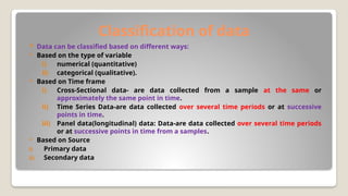 Classification of data
 Data can be classified based on different ways:
 Based on the type of variable
i) numerical (quantitative)
ii) categorical (qualitative).
 Based on Time frame
i) Cross-Sectional data- are data collected from a sample at the same or
approximately the same point in time.
ii) Time Series Data-are data collected over several time periods or at successive
points in time.
iii) Panel data(longitudinal) data: Data-are data collected over several time periods
or at successive points in time from a samples.
 Based on Source
i) Primary data
ii) Secondary data
 