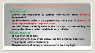 Advantage and disadvantages of Interviews
 Advantages
◦ allows the researcher to gather information from illiterate
humankind
◦ As interviewer collects data personally there are nil chances of
non-response(higher response rate)
◦ As interviewer tactfully collects the data by cross examining the
responders hence collected data is very reliable
 Disadvantages
◦ It has chances of bias
◦ The informants may avoid answering few personal questions
◦ The process is time-consuming.
◦ Requirements of money and manpower are very high.
 