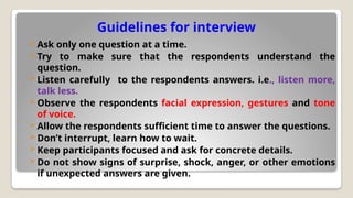 Guidelines for interview
 Ask only one question at a time.
 Try to make sure that the respondents understand the
question.
 Listen carefully to the respondents answers. i.e., listen more,
talk less.
 Observe the respondents facial expression, gestures and tone
of voice.
 Allow the respondents sufficient time to answer the questions.
 Don’t interrupt, learn how to wait.
 Keep participants focused and ask for concrete details.
 Do not show signs of surprise, shock, anger, or other emotions
if unexpected answers are given.
 
