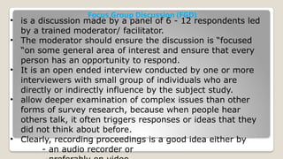 Focus Group Discussion (FGD)
• is a discussion made by a panel of 6 - 12 respondents led
by a trained moderator/ facilitator.
• The moderator should ensure the discussion is “focused
“on some general area of interest and ensure that every
person has an opportunity to respond.
• It is an open ended interview conducted by one or more
interviewers with small group of individuals who are
directly or indirectly influence by the subject study.
• allow deeper examination of complex issues than other
forms of survey research, because when people hear
others talk, it often triggers responses or ideas that they
did not think about before.
• Clearly, recording proceedings is a good idea either by
- an audio recorder or
 