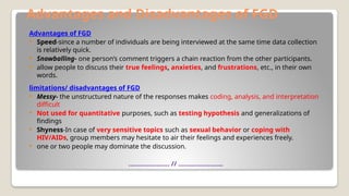 Advantages and Disadvantages of FGD
Advantages of FGD
 Speed-since a number of individuals are being interviewed at the same time data collection
is relatively quick.
 Snowballing- one person’s comment triggers a chain reaction from the other participants.
 allow people to discuss their true feelings, anxieties, and frustrations, etc., in their own
words.
limitations/ disadvantages of FGD
 Messy- the unstructured nature of the responses makes coding, analysis, and interpretation
difficult
 Not used for quantitative purposes, such as testing hypothesis and generalizations of
findings
 Shyness-In case of very sensitive topics such as sexual behavior or coping with
HIV/AIDs, group members may hesitate to air their feelings and experiences freely.
 one or two people may dominate the discussion.
…………………. // ……………………
 