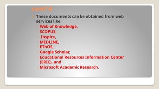 cont’d
 These documents can be obtained from web
services like
◦ Web of Knowledge,
◦ SCOPUS,
◦ Inspire,
◦ MEDLINE,
◦ EThOS,
◦ Google Scholar,
◦ Educational Resources Information Center
(ERIC), and
◦ Microsoft Academic Research.
 