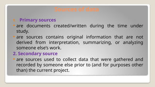 Sources of data
1. Primary sources
 are documents created/written during the time under
study.
 are sources contains original information that are not
derived from interpretation, summarizing, or analyzing
someone else’s work.
2. Secondary source
 are sources used to collect data that were gathered and
recorded by someone else prior to (and for purposes other
than) the current project.
 