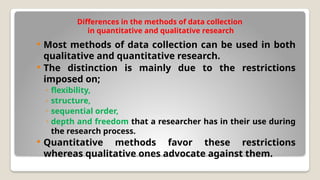 Differences in the methods of data collection
in quantitative and qualitative research
 Most methods of data collection can be used in both
qualitative and quantitative research.
 The distinction is mainly due to the restrictions
imposed on;
◦ flexibility,
◦ structure,
◦ sequential order,
◦ depth and freedom that a researcher has in their use during
the research process.
 Quantitative methods favor these restrictions
whereas qualitative ones advocate against them.
 