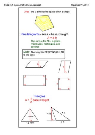 Ch5.2_5.4_AreasAndPerimeter.notebook                               November 14, 2011


                   Area ­ the 2­dimensional space within a shape




                Parallelograms ­ Area = base x height
                                     A = b h
                         This is true for ALL p­grams, 
                         rhombuses, rectangles, and 
                         squares

                  NOTE: The height is PERPENDICULAR
                  to the base



                                h
                                                          h




                                        h
                                                   h




                            Triangles
                    A =  1 base x height
                         2



                                            4 ft        7 ft
                      10 mm


                     12 mm                             3 ft
 