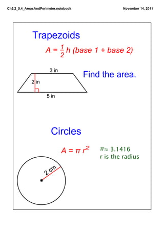 Ch5.2_5.4_AreasAndPerimeter.notebook               November 14, 2011




              Trapezoids 
                         1
                     A =    h (base 1 + base 2)
                              2

                       3 in
                                       Find the area.
             2 in

                      5 in




                        Circles
                              A = π r2     π≈ 3.1416
                                           r is the radius

                     2  cm
 