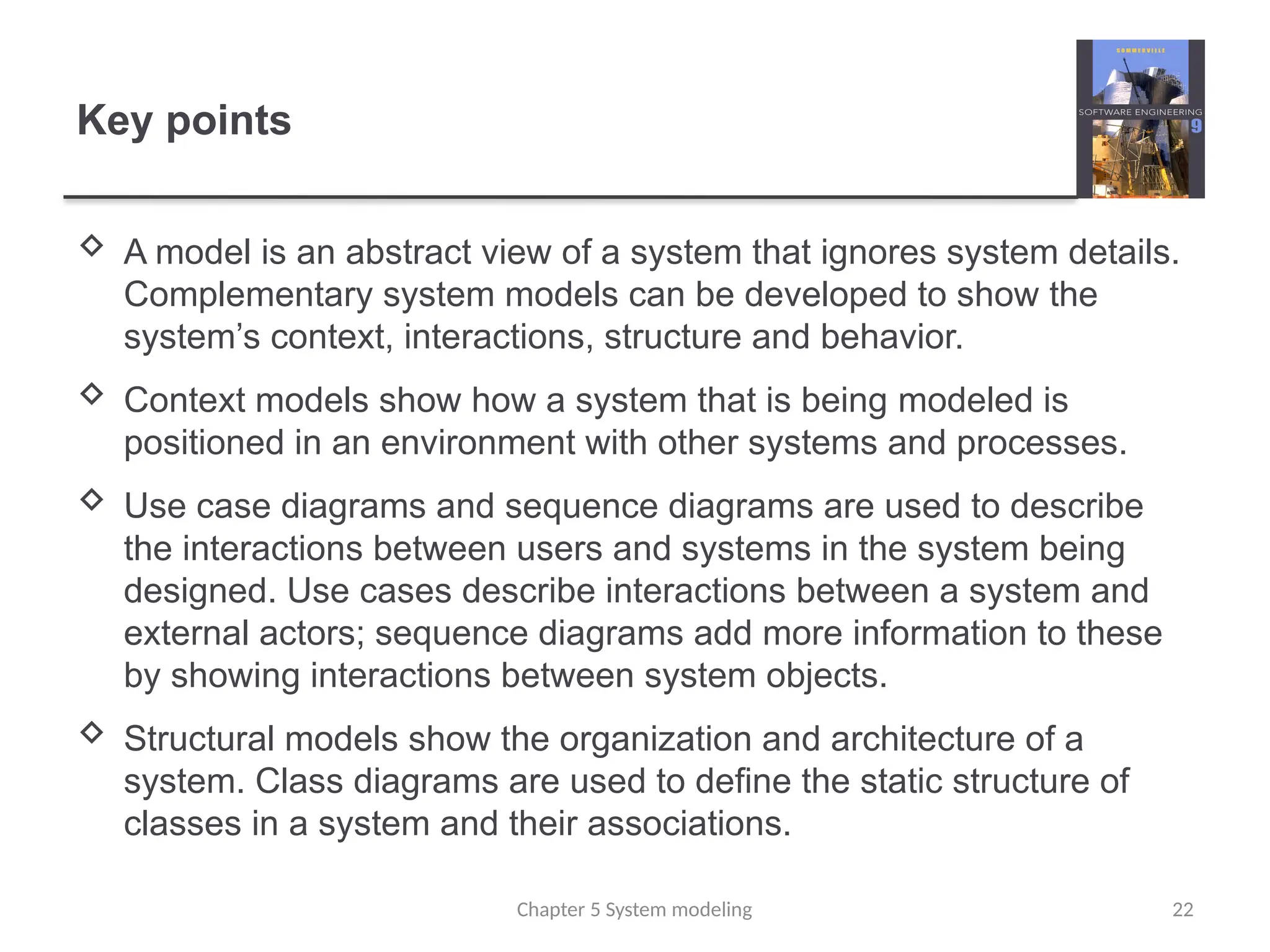 Key points
 A model is an abstract view of a system that ignores system details.
Complementary system models can be developed to show the
system’s context, interactions, structure and behavior.
 Context models show how a system that is being modeled is
positioned in an environment with other systems and processes.
 Use case diagrams and sequence diagrams are used to describe
the interactions between users and systems in the system being
designed. Use cases describe interactions between a system and
external actors; sequence diagrams add more information to these
by showing interactions between system objects.
 Structural models show the organization and architecture of a
system. Class diagrams are used to define the static structure of
classes in a system and their associations.
Chapter 5 System modeling 22
 
