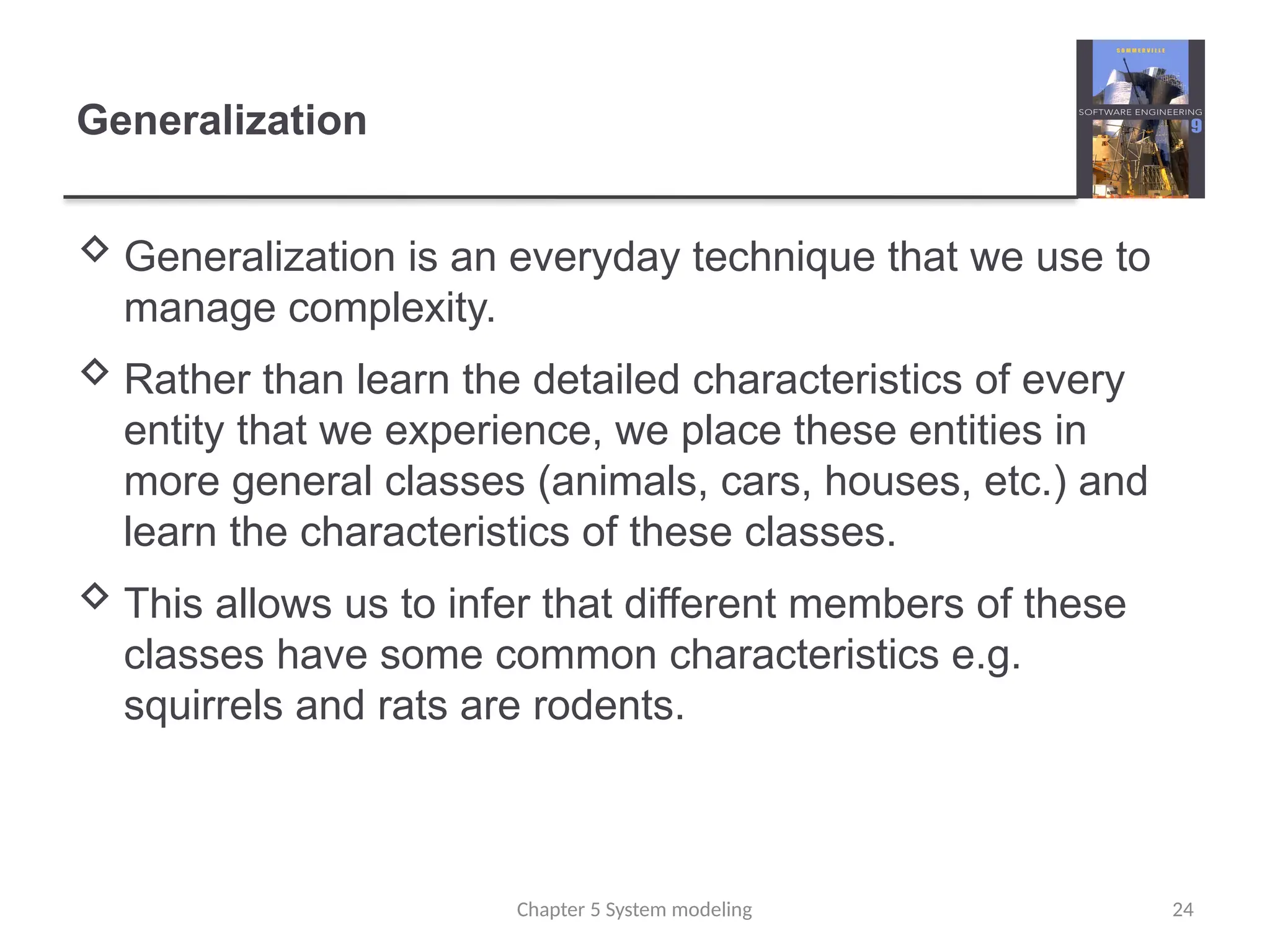 Generalization
 Generalization is an everyday technique that we use to
manage complexity.
 Rather than learn the detailed characteristics of every
entity that we experience, we place these entities in
more general classes (animals, cars, houses, etc.) and
learn the characteristics of these classes.
 This allows us to infer that different members of these
classes have some common characteristics e.g.
squirrels and rats are rodents.
Chapter 5 System modeling 24
 