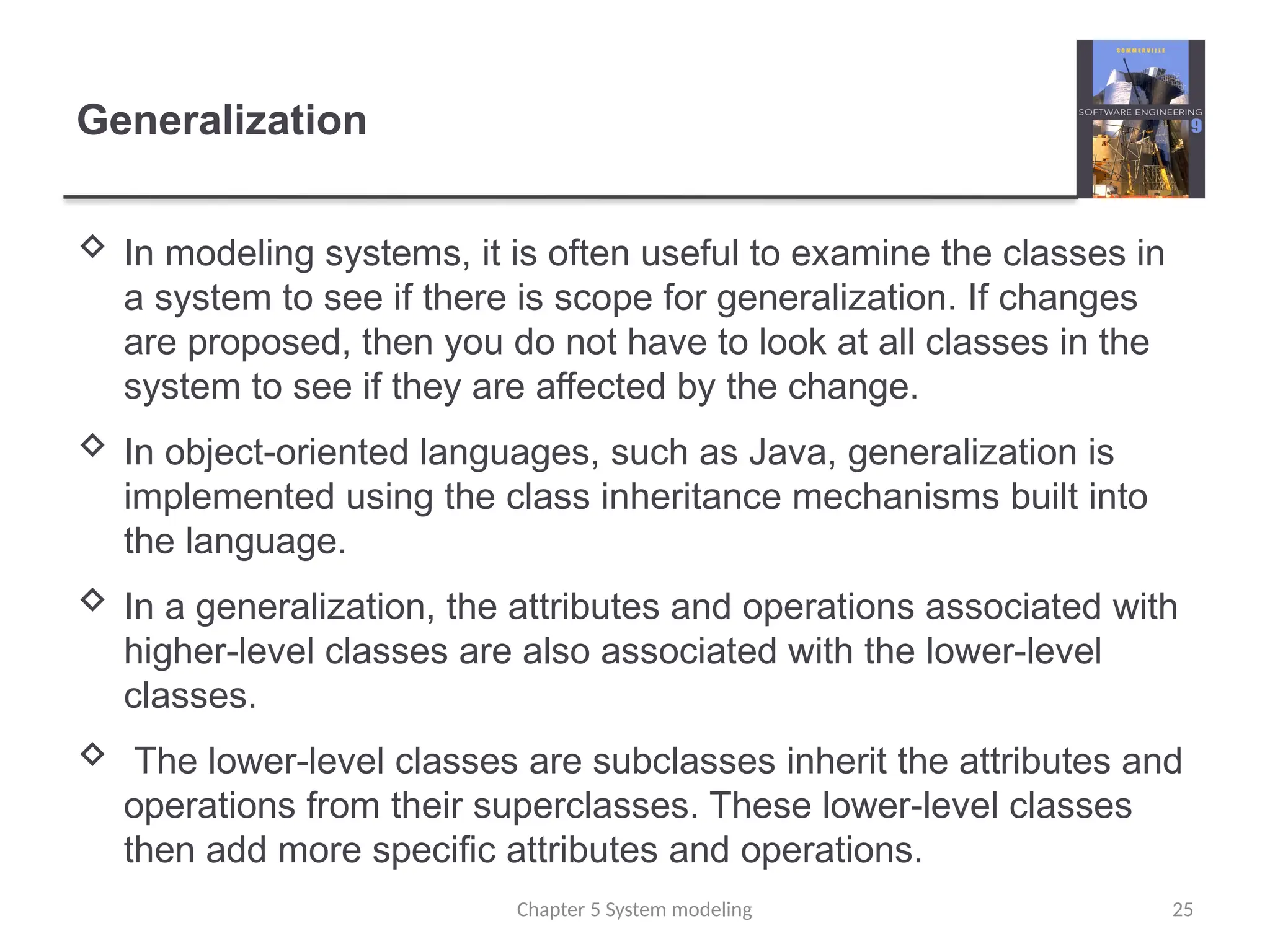 Generalization
 In modeling systems, it is often useful to examine the classes in
a system to see if there is scope for generalization. If changes
are proposed, then you do not have to look at all classes in the
system to see if they are affected by the change.
 In object-oriented languages, such as Java, generalization is
implemented using the class inheritance mechanisms built into
the language.
 In a generalization, the attributes and operations associated with
higher-level classes are also associated with the lower-level
classes.
 The lower-level classes are subclasses inherit the attributes and
operations from their superclasses. These lower-level classes
then add more specific attributes and operations.
Chapter 5 System modeling 25
 