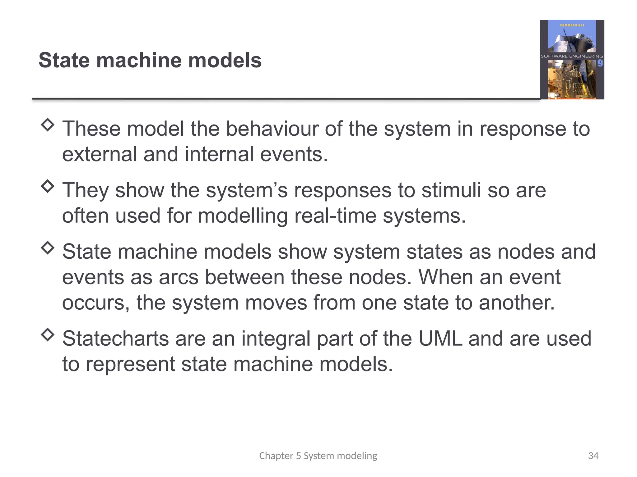 State machine models
 These model the behaviour of the system in response to
external and internal events.
 They show the system’s responses to stimuli so are
often used for modelling real-time systems.
 State machine models show system states as nodes and
events as arcs between these nodes. When an event
occurs, the system moves from one state to another.
 Statecharts are an integral part of the UML and are used
to represent state machine models.
34
Chapter 5 System modeling
 
