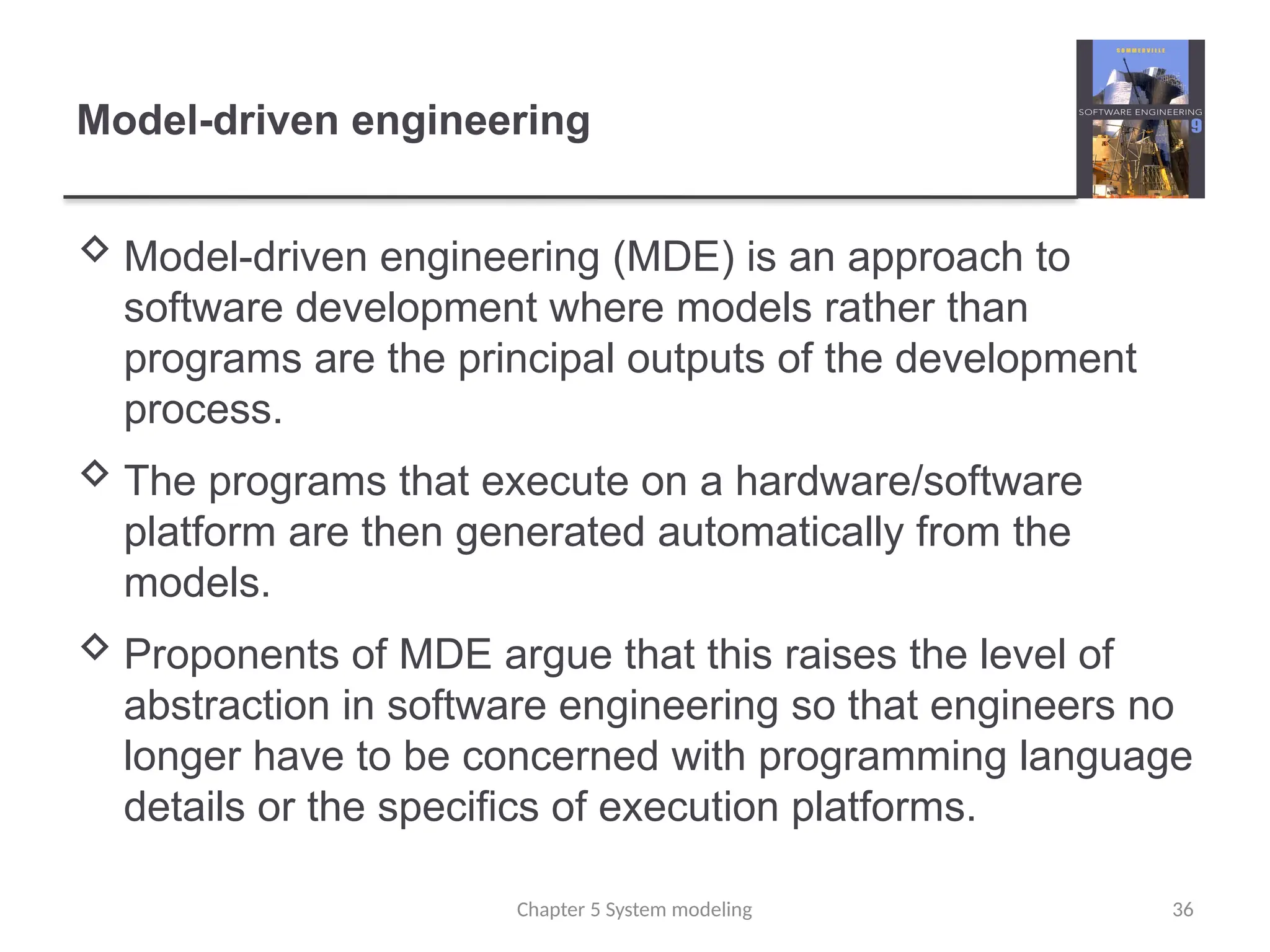 Model-driven engineering
 Model-driven engineering (MDE) is an approach to
software development where models rather than
programs are the principal outputs of the development
process.
 The programs that execute on a hardware/software
platform are then generated automatically from the
models.
 Proponents of MDE argue that this raises the level of
abstraction in software engineering so that engineers no
longer have to be concerned with programming language
details or the specifics of execution platforms.
Chapter 5 System modeling 36
 