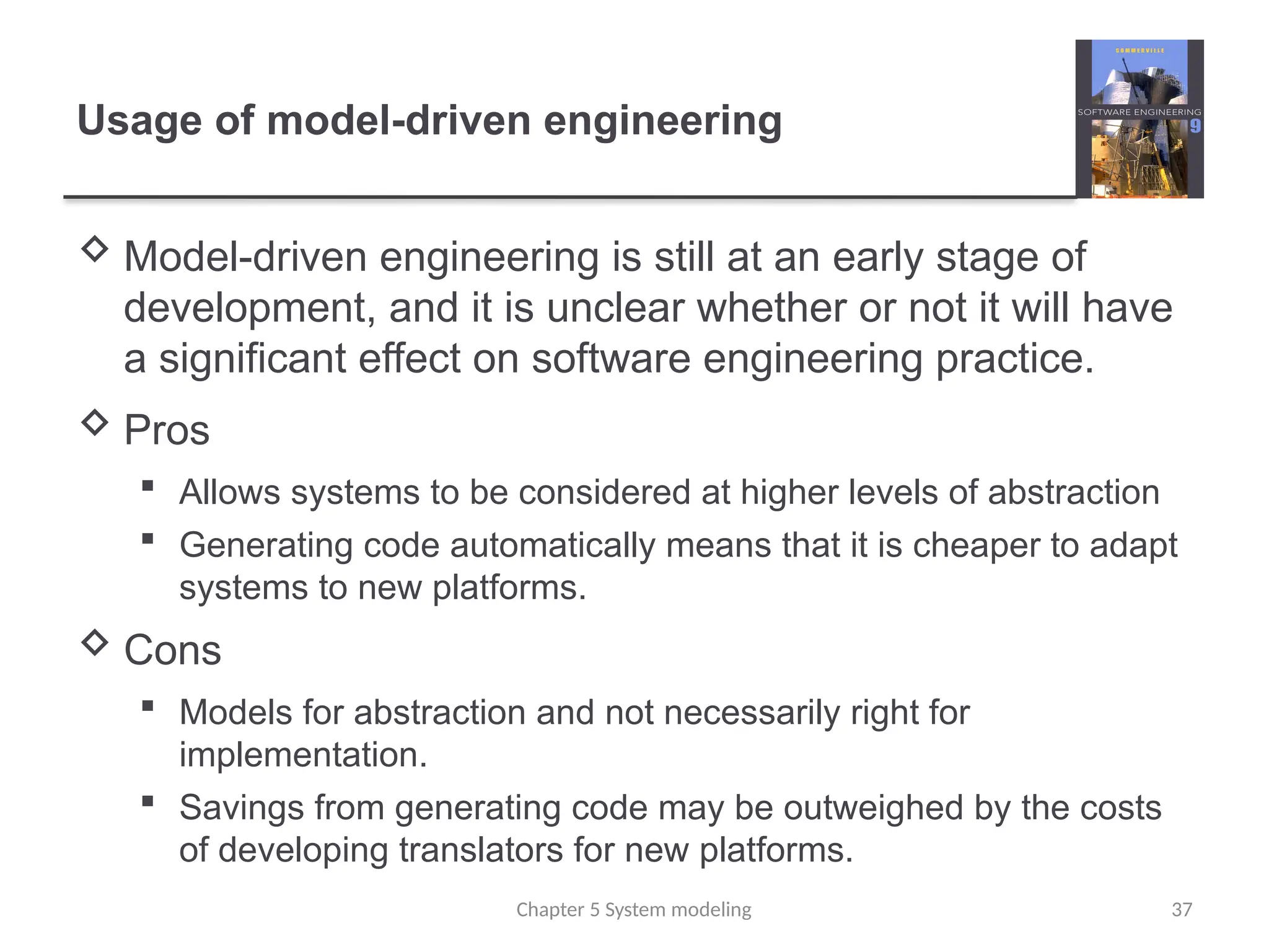 Usage of model-driven engineering
 Model-driven engineering is still at an early stage of
development, and it is unclear whether or not it will have
a significant effect on software engineering practice.
 Pros
 Allows systems to be considered at higher levels of abstraction
 Generating code automatically means that it is cheaper to adapt
systems to new platforms.
 Cons
 Models for abstraction and not necessarily right for
implementation.
 Savings from generating code may be outweighed by the costs
of developing translators for new platforms.
Chapter 5 System modeling 37
 