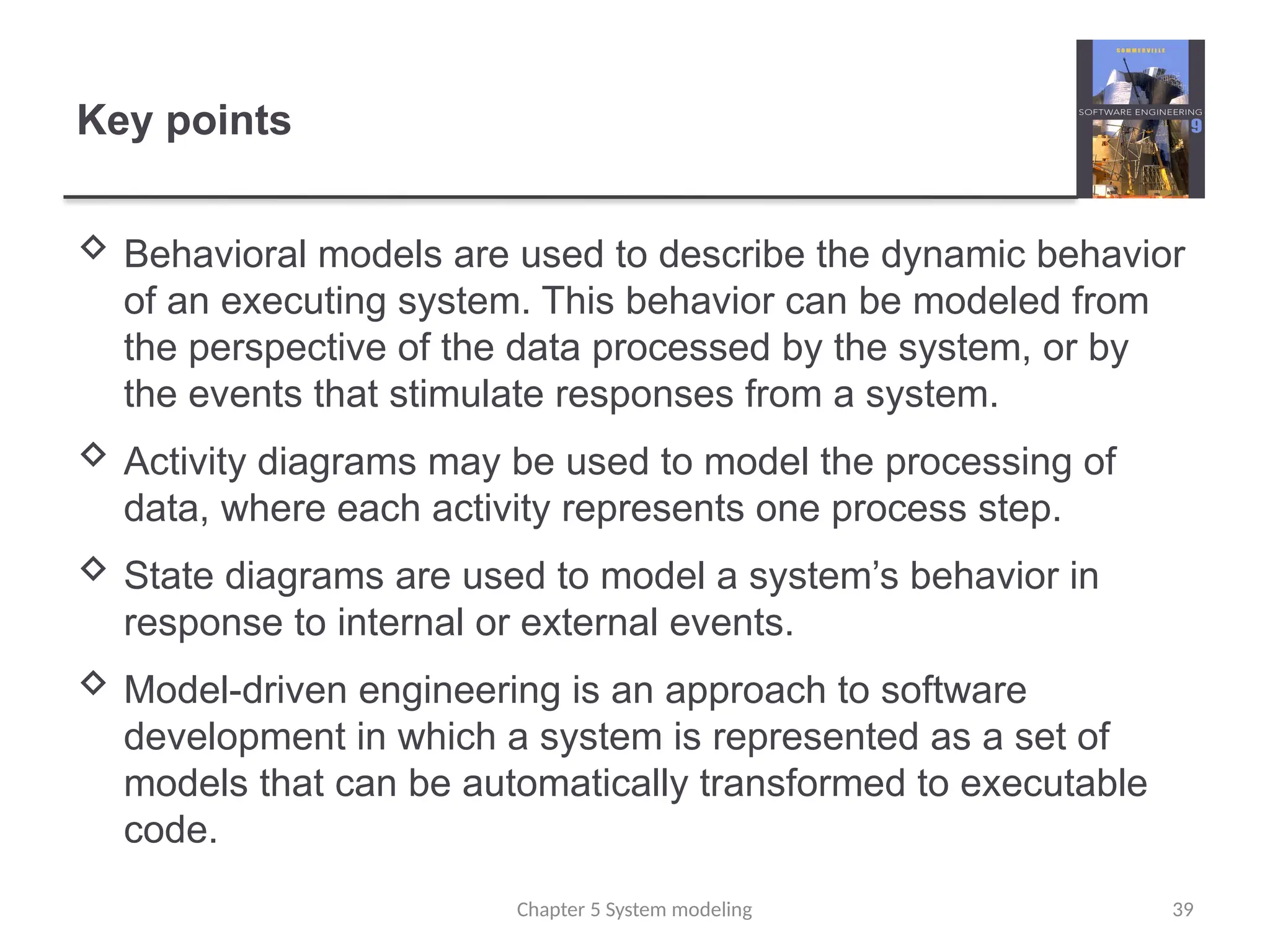 Key points
 Behavioral models are used to describe the dynamic behavior
of an executing system. This behavior can be modeled from
the perspective of the data processed by the system, or by
the events that stimulate responses from a system.
 Activity diagrams may be used to model the processing of
data, where each activity represents one process step.
 State diagrams are used to model a system’s behavior in
response to internal or external events.
 Model-driven engineering is an approach to software
development in which a system is represented as a set of
models that can be automatically transformed to executable
code.
Chapter 5 System modeling 39
 