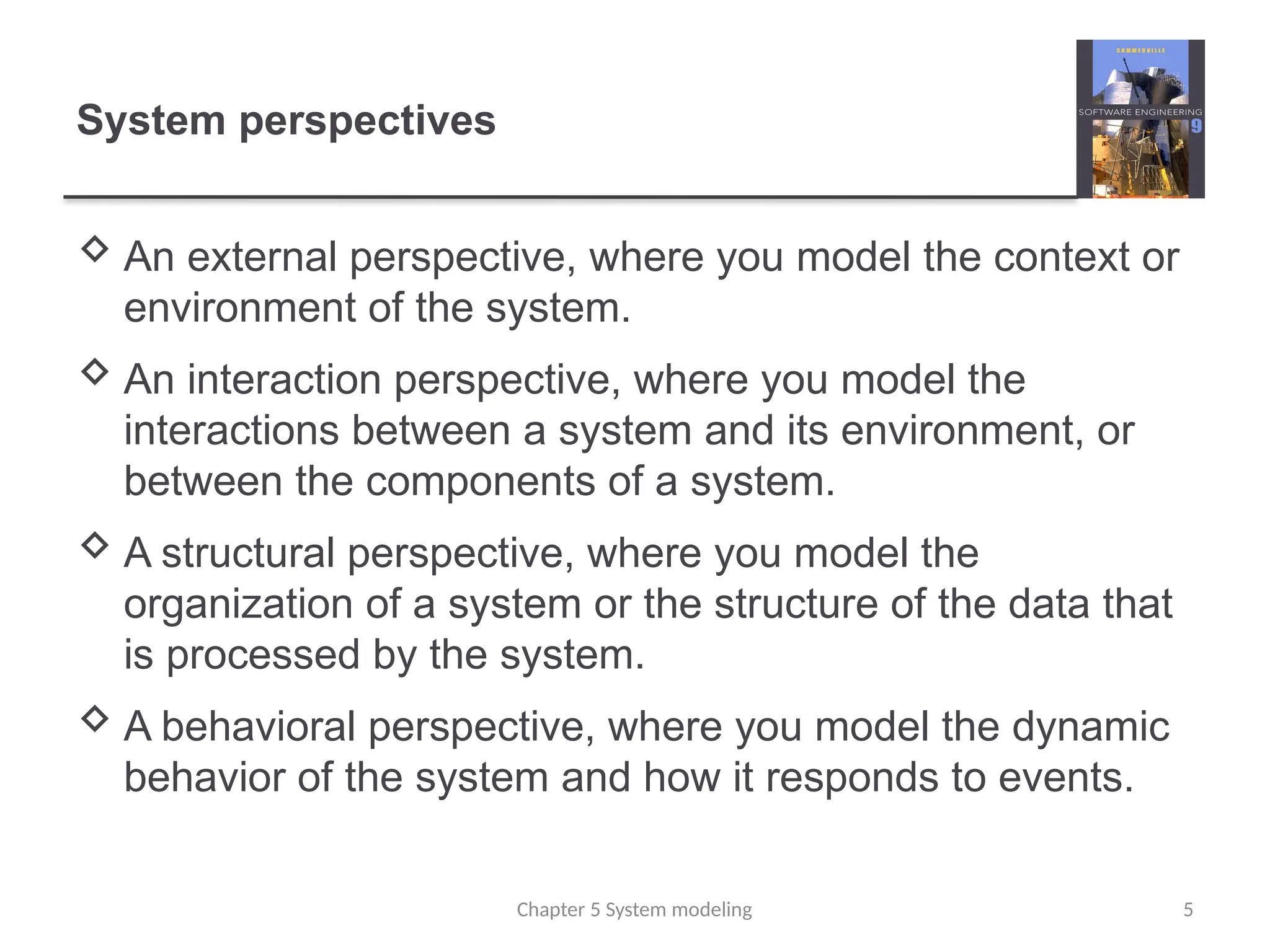 System perspectives
 An external perspective, where you model the context or
environment of the system.
 An interaction perspective, where you model the
interactions between a system and its environment, or
between the components of a system.
 A structural perspective, where you model the
organization of a system or the structure of the data that
is processed by the system.
 A behavioral perspective, where you model the dynamic
behavior of the system and how it responds to events.
5
Chapter 5 System modeling
 