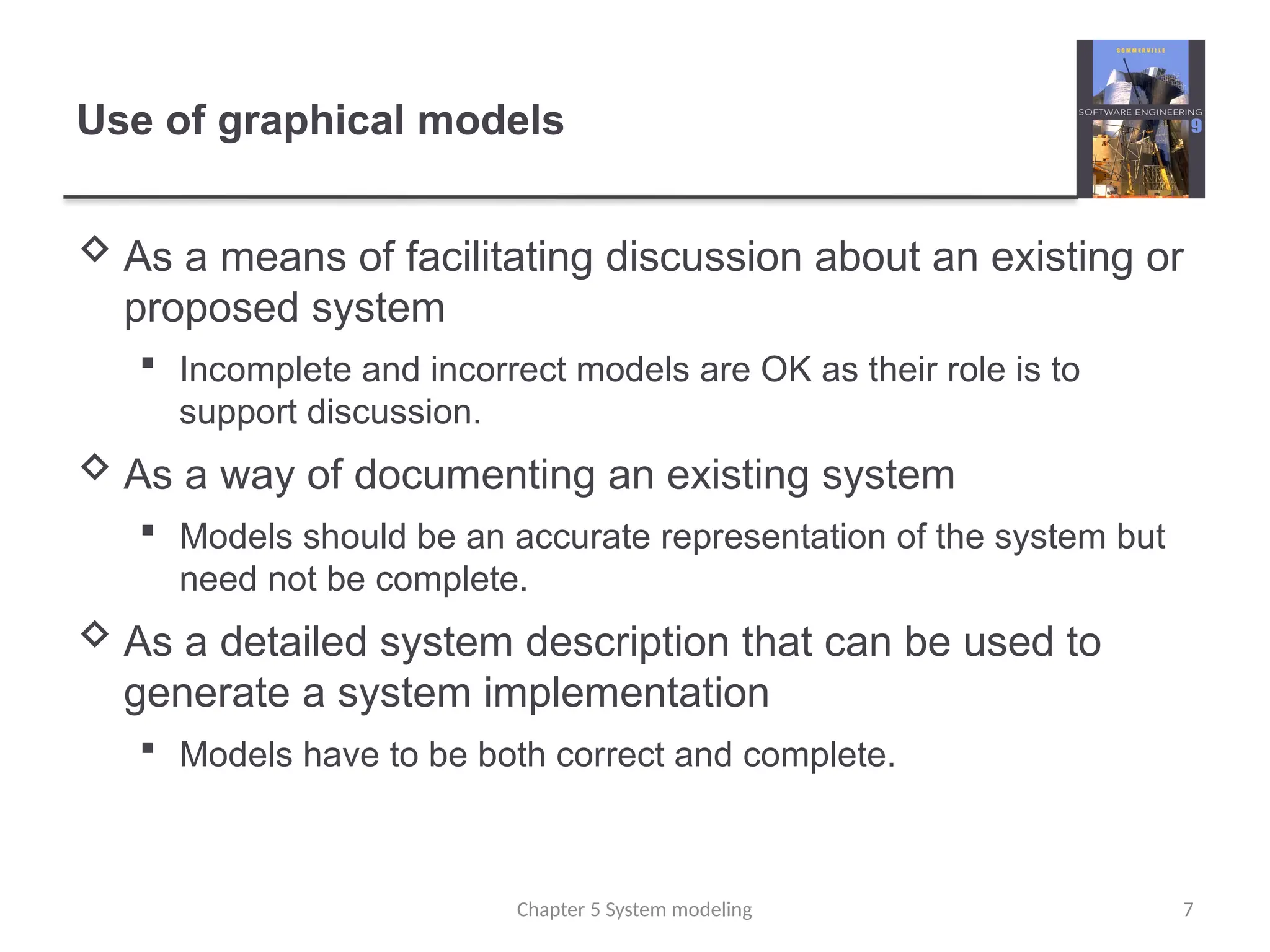 Use of graphical models
 As a means of facilitating discussion about an existing or
proposed system
 Incomplete and incorrect models are OK as their role is to
support discussion.
 As a way of documenting an existing system
 Models should be an accurate representation of the system but
need not be complete.
 As a detailed system description that can be used to
generate a system implementation
 Models have to be both correct and complete.
7
Chapter 5 System modeling
 