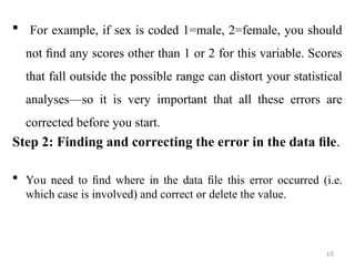  For example, if sex is coded 1=male, 2=female, you should
not ﬁnd any scores other than 1 or 2 for this variable. Scores
that fall outside the possible range can distort your statistical
analyses—so it is very important that all these errors are
corrected before you start.
Step 2: Finding and correcting the error in the data ﬁle.
 You need to ﬁnd where in the data ﬁle this error occurred (i.e.
which case is involved) and correct or delete the value.
10
 