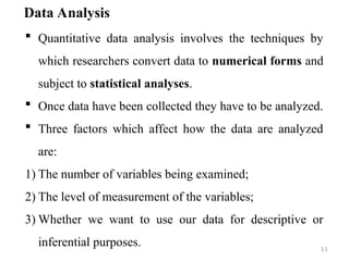 Data Analysis
 Quantitative data analysis involves the techniques by
which researchers convert data to numerical forms and
subject to statistical analyses.
 Once data have been collected they have to be analyzed.
 Three factors which affect how the data are analyzed
are:
1) The number of variables being examined;
2) The level of measurement of the variables;
3) Whether we want to use our data for descriptive or
inferential purposes. 11
 