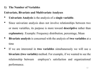 1) The Number of Variables
Univariate, Bivariate and Multivariate Analyses
 Univariate Analysis is the analysis of a single variable.
 Since univariate analysis does not involve relationships between two
or more variables, its purpose is more toward descriptive rather than
explanatory. Example: Frequency distribution, percentage, Mean
 Bivariate analysis is concerned with the analysis of two variables at a
time
 If we are interested in two variables simultaneously we will use a
bivariate (two variable) method. For example, if we wanted to see the
relationship between employee’s satisfaction and organizational
performance.
12
 