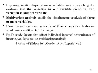  Exploring relationships between variables means searching for
evidence that the variation in one variable coincides with
variation in another variable.
 Multivariate analysis entails the simultaneous analysis of three
or more variables.
 If our research question makes use of three or more variables we
would use a multivariate technique.
 Ex.To study factors that affect individual income( determinants of
income, you have to use multivariate analysis
Income =f (Education ,Gender, Age, Experience )
13
 