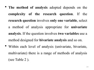  The method of analysis adopted depends on the
complexity of the research question. If the
research question involves only one variable, select
a method of analysis appropriate for univariate
analysis. If the question involves two variables use a
method designed for bivariate analysis and so on.
 Within each level of analysis (univariate, bivariate,
multivariate) there is a range of methods of analysis
(see Table 2 ).
14
 