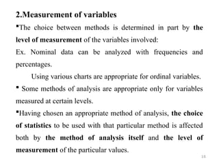 2.Measurement of variables
The choice between methods is determined in part by the
level of measurement of the variables involved:
Ex. Nominal data can be analyzed with frequencies and
percentages.
Using various charts are appropriate for ordinal variables.
 Some methods of analysis are appropriate only for variables
measured at certain levels.
Having chosen an appropriate method of analysis, the choice
of statistics to be used with that particular method is affected
both by the method of analysis itself and the level of
measurement of the particular values.
16
 