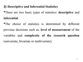 3) Descriptive and Inferential Statistics
There are two basic types of statistics: descriptive and
inferential.
The choice of statistics is determined by different
previous decisions such as, level of measurement of the
variables and complexity of the research question
(univariate, bivariate or multivariate).
17
 