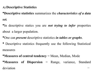 A) Descriptive Statistics
Descriptive statistics summarizes the characteristics of a data
set.
In descriptive statics you are not trying to infer properties
about a larger population.
One can present descriptive statistics in tables or graphs.
 Descriptive statistics frequently use the following Statistical
measures
Measures of central tendency = Mean, Median, Mode
Measures of Dispersion = Range, variance, Standard
deviation 18
 