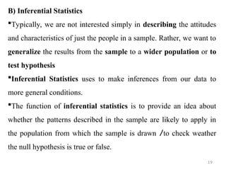 B) Inferential Statistics
Typically, we are not interested simply in describing the attitudes
and characteristics of just the people in a sample. Rather, we want to
generalize the results from the sample to a wider population or to
test hypothesis
Inferential Statistics uses to make inferences from our data to
more general conditions.
The function of inferential statistics is to provide an idea about
whether the patterns described in the sample are likely to apply in
the population from which the sample is drawn /to check weather
the null hypothesis is true or false.
19
 