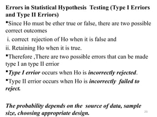 Errors in Statistical Hypothesis Testing (Type I Erriors
and Type II Erriors)
Since Ho must be ether true or false, there are two possible
correct outcomes
i. correct rejection of Ho when it is false and
ii. Retaining Ho when it is true.
Therefore ,There are two possible errors that can be made
type I an type II errior
Type I errior occurs when Ho is incorrectly rejected.
Type II errior occurs when Ho is incorrectly failed to
reject.
The probability depends on the source of data, sample
size, choosing appropriate design. 20
 