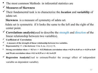  The most common Methods in inferential statistics are
 Measures of Skewness
 Their fundamental task is to characterize the location and variability of
adata set.
Skewness is a measure of symmetry of adata set.
Adata set is symmetric if it looks the same to the left and the right of the
center point.
 Correlations analysis(used to describe the strength and direction of the
linear relationship between two variables).
 Coefficient of Correlation
 A measure of the strength of linear relationship between two variables.
 Represented by ‘r’. r lies between +1 to -1, i.e. -1 ≤ r ≤ +1.
 Strong correlation when r > 0.5 or r < -0.5,Moderate correlation when r=0.29 to 0.49 or r=-0.29 to 0.49
and Weak correlation when r=0.1 to 0.29 or r=-0.1 to-0.29
 Regression Analysis(Used to estimate/Predict the average effect of independent
variable on dependent variable).
22
 