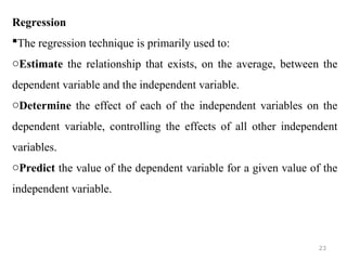 Regression
The regression technique is primarily used to:
oEstimate the relationship that exists, on the average, between the
dependent variable and the independent variable.
oDetermine the effect of each of the independent variables on the
dependent variable, controlling the effects of all other independent
variables.
oPredict the value of the dependent variable for a given value of the
independent variable.
23
 