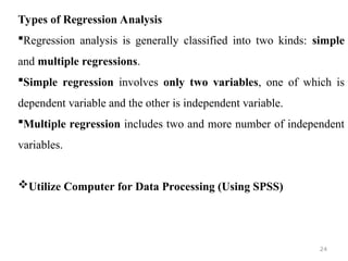 Types of Regression Analysis
Regression analysis is generally classified into two kinds: simple
and multiple regressions.
Simple regression involves only two variables, one of which is
dependent variable and the other is independent variable.
Multiple regression includes two and more number of independent
variables.
Utilize Computer for Data Processing (Using SPSS)
24
 
