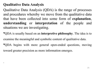 Qualitative Data Analysis
Qualitative Data Analysis (QDA) is the range of processes
and procedures whereby we move from the qualitative data
that have been collected into some form of explanation,
understanding or interpretation of the people and
situations we are investigating.
QDA is usually based on an interpretive philosophy. The idea is to
examine the meaningful and symbolic content of qualitative data.
QDA begins with more general open-ended questions, moving
toward greater precision as more information emerges.
.
25
 