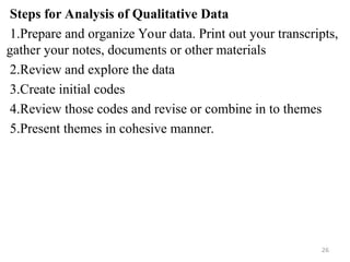 Steps for Analysis of Qualitative Data
1.Prepare and organize Your data. Print out your transcripts,
gather your notes, documents or other materials
2.Review and explore the data
3.Create initial codes
4.Review those codes and revise or combine in to themes
5.Present themes in cohesive manner.
26
 