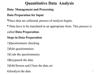 Quantitative Data Analysis
Data Management and Processing
Data Preparation for Input
Once data are collected, process of analysis begins.
 Data have to be translated in an appropriate form. This process is
called Data Preparation.
Steps in Data Preparation
1)Questionnaire checking
2)Edit questionnaires
3)Code the questionnaires
4)Keypunch the data
5)Edit/Screen and Clean the data set
6)Analyze the data 3
 